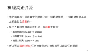神經網路介紹
• 我們都會將一個現實中的問題化成一個數學問題，一個數學問題基本
上都是包含函數的。
• 幾乎人類的問題都可以化成一個函數來解答:
• 圖像辨識: f(image) => classes
• 語音轉文字: f(speech) => text
• 機器人聊天: f(text) => text
• 所以可以逼近(近似)任何連續函數的模型就可以解答任何問題。
8
 