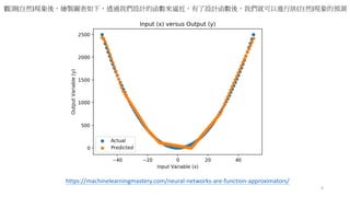 9
https://machinelearningmastery.com/neural-networks-are-function-approximators/
觀測(自然)現象後，繪製圖表如下，透過我們設計的函數來逼近，有了設計函數後，我們就可以進行該(自然)現象的預測
 