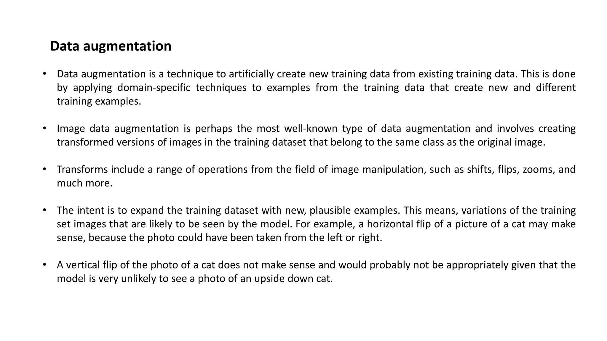 • Data augmentation is a technique to artificially create new training data from existing training data. This is done
by applying domain-specific techniques to examples from the training data that create new and different
training examples.
• Image data augmentation is perhaps the most well-known type of data augmentation and involves creating
transformed versions of images in the training dataset that belong to the same class as the original image.
• Transforms include a range of operations from the field of image manipulation, such as shifts, flips, zooms, and
much more.
• The intent is to expand the training dataset with new, plausible examples. This means, variations of the training
set images that are likely to be seen by the model. For example, a horizontal flip of a picture of a cat may make
sense, because the photo could have been taken from the left or right.
• A vertical flip of the photo of a cat does not make sense and would probably not be appropriately given that the
model is very unlikely to see a photo of an upside down cat.
Data augmentation
 
