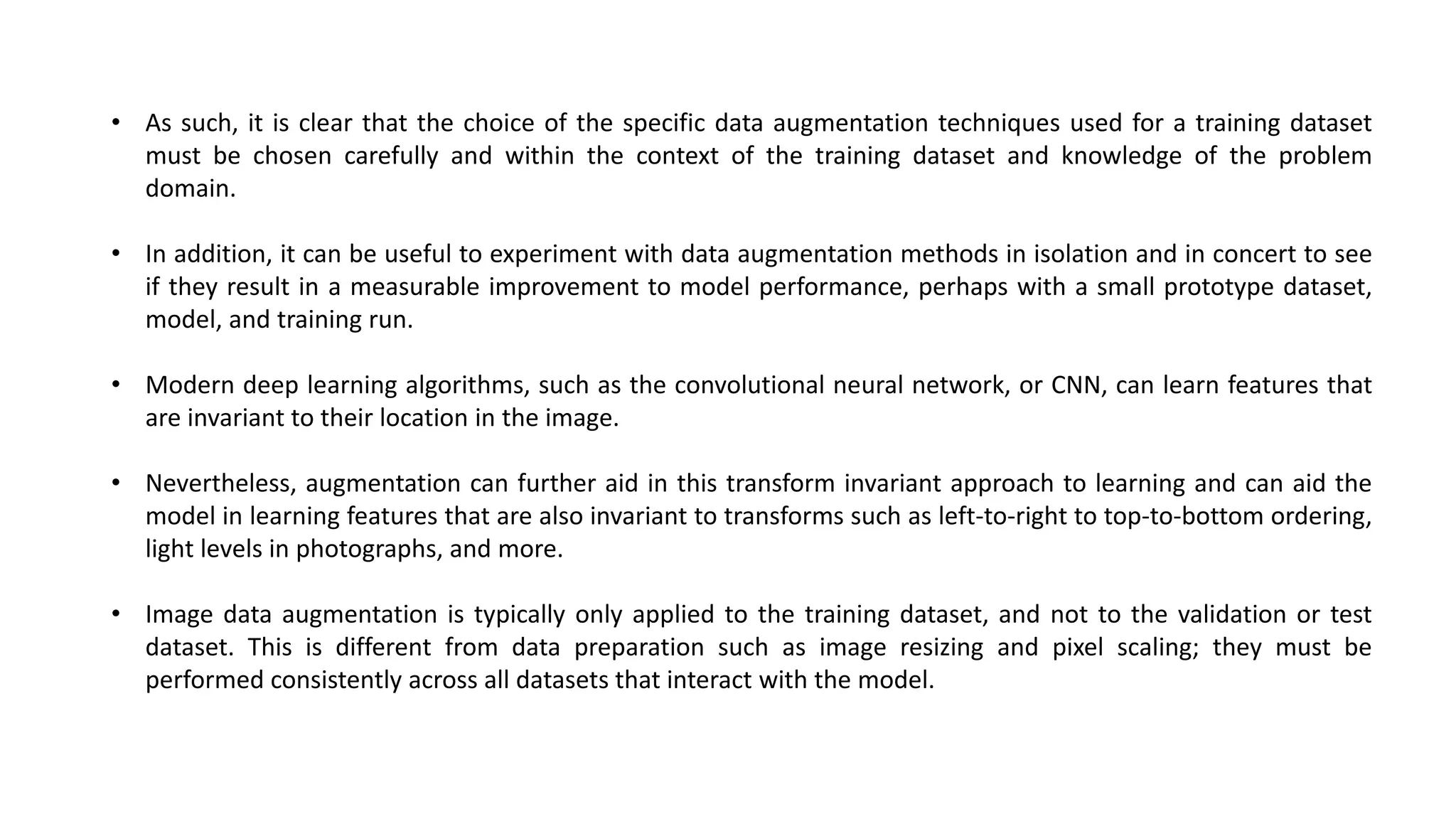 • As such, it is clear that the choice of the specific data augmentation techniques used for a training dataset
must be chosen carefully and within the context of the training dataset and knowledge of the problem
domain.
• In addition, it can be useful to experiment with data augmentation methods in isolation and in concert to see
if they result in a measurable improvement to model performance, perhaps with a small prototype dataset,
model, and training run.
• Modern deep learning algorithms, such as the convolutional neural network, or CNN, can learn features that
are invariant to their location in the image.
• Nevertheless, augmentation can further aid in this transform invariant approach to learning and can aid the
model in learning features that are also invariant to transforms such as left-to-right to top-to-bottom ordering,
light levels in photographs, and more.
• Image data augmentation is typically only applied to the training dataset, and not to the validation or test
dataset. This is different from data preparation such as image resizing and pixel scaling; they must be
performed consistently across all datasets that interact with the model.
 
