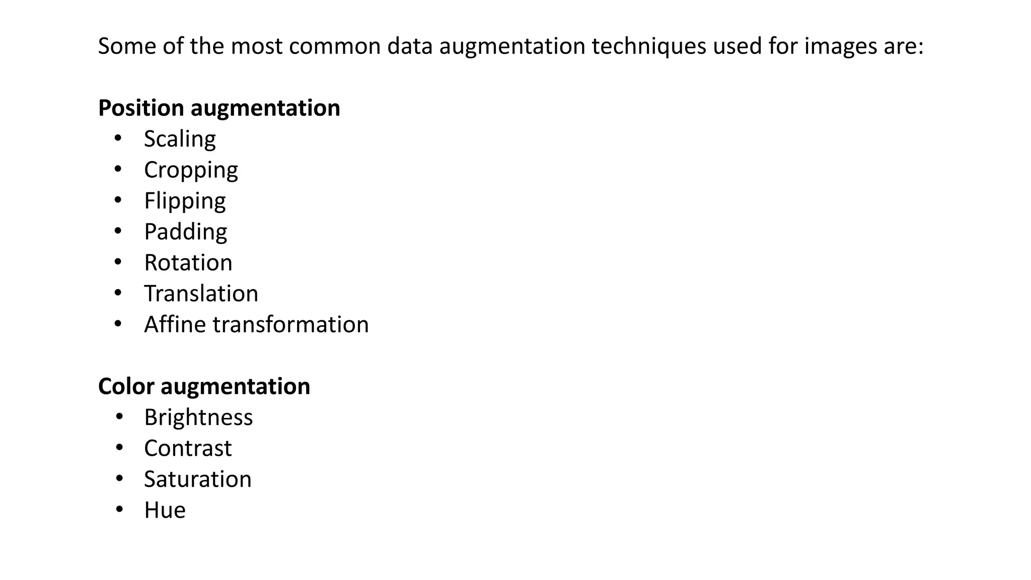 Some of the most common data augmentation techniques used for images are:
Position augmentation
• Scaling
• Cropping
• Flipping
• Padding
• Rotation
• Translation
• Affine transformation
Color augmentation
• Brightness
• Contrast
• Saturation
• Hue
 