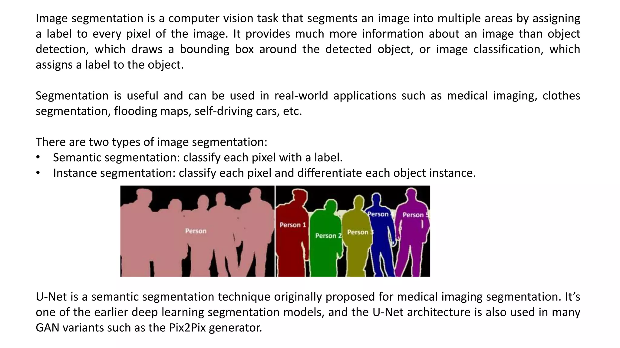 Image segmentation is a computer vision task that segments an image into multiple areas by assigning
a label to every pixel of the image. It provides much more information about an image than object
detection, which draws a bounding box around the detected object, or image classification, which
assigns a label to the object.
Segmentation is useful and can be used in real-world applications such as medical imaging, clothes
segmentation, flooding maps, self-driving cars, etc.
There are two types of image segmentation:
• Semantic segmentation: classify each pixel with a label.
• Instance segmentation: classify each pixel and differentiate each object instance.
U-Net is a semantic segmentation technique originally proposed for medical imaging segmentation. It’s
one of the earlier deep learning segmentation models, and the U-Net architecture is also used in many
GAN variants such as the Pix2Pix generator.
 