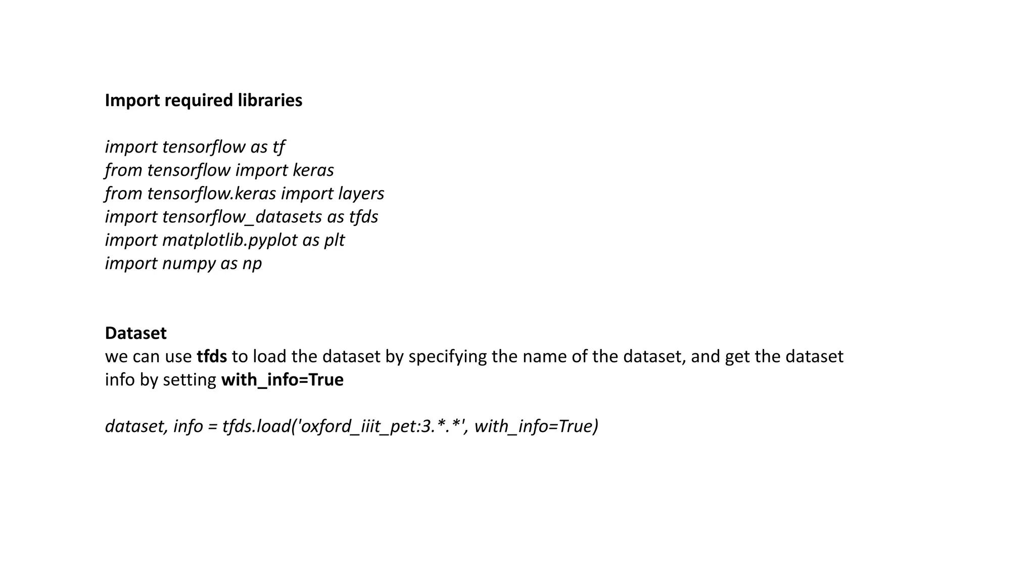 Import required libraries
import tensorflow as tf
from tensorflow import keras
from tensorflow.keras import layers
import tensorflow_datasets as tfds
import matplotlib.pyplot as plt
import numpy as np
Dataset
we can use tfds to load the dataset by specifying the name of the dataset, and get the dataset
info by setting with_info=True
dataset, info = tfds.load('oxford_iiit_pet:3.*.*', with_info=True)
 