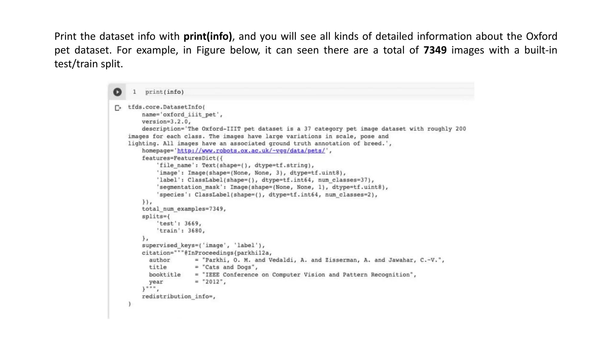 Print the dataset info with print(info), and you will see all kinds of detailed information about the Oxford
pet dataset. For example, in Figure below, it can seen there are a total of 7349 images with a built-in
test/train split.
 