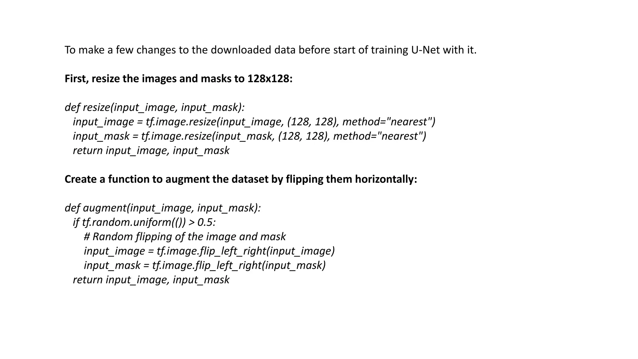 To make a few changes to the downloaded data before start of training U-Net with it.
First, resize the images and masks to 128x128:
def resize(input_image, input_mask):
input_image = tf.image.resize(input_image, (128, 128), method="nearest")
input_mask = tf.image.resize(input_mask, (128, 128), method="nearest")
return input_image, input_mask
Create a function to augment the dataset by flipping them horizontally:
def augment(input_image, input_mask):
if tf.random.uniform(()) > 0.5:
# Random flipping of the image and mask
input_image = tf.image.flip_left_right(input_image)
input_mask = tf.image.flip_left_right(input_mask)
return input_image, input_mask
 
