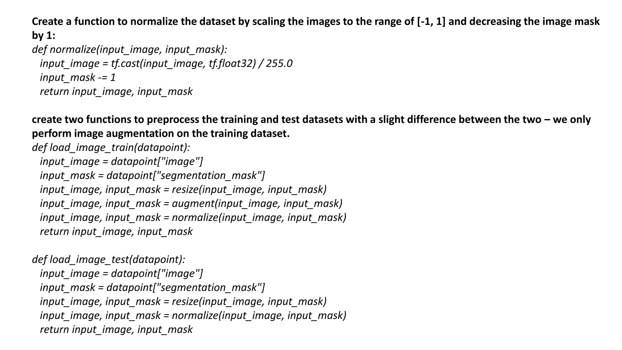 Create a function to normalize the dataset by scaling the images to the range of [-1, 1] and decreasing the image mask
by 1:
def normalize(input_image, input_mask):
input_image = tf.cast(input_image, tf.float32) / 255.0
input_mask -= 1
return input_image, input_mask
create two functions to preprocess the training and test datasets with a slight difference between the two – we only
perform image augmentation on the training dataset.
def load_image_train(datapoint):
input_image = datapoint["image"]
input_mask = datapoint["segmentation_mask"]
input_image, input_mask = resize(input_image, input_mask)
input_image, input_mask = augment(input_image, input_mask)
input_image, input_mask = normalize(input_image, input_mask)
return input_image, input_mask
def load_image_test(datapoint):
input_image = datapoint["image"]
input_mask = datapoint["segmentation_mask"]
input_image, input_mask = resize(input_image, input_mask)
input_image, input_mask = normalize(input_image, input_mask)
return input_image, input_mask
 
