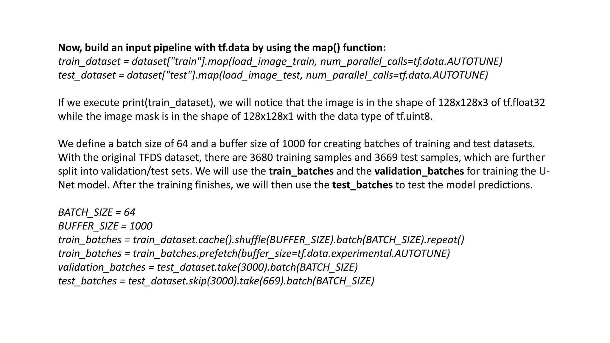 Now, build an input pipeline with tf.data by using the map() function:
train_dataset = dataset["train"].map(load_image_train, num_parallel_calls=tf.data.AUTOTUNE)
test_dataset = dataset["test"].map(load_image_test, num_parallel_calls=tf.data.AUTOTUNE)
If we execute print(train_dataset), we will notice that the image is in the shape of 128x128x3 of tf.float32
while the image mask is in the shape of 128x128x1 with the data type of tf.uint8.
We define a batch size of 64 and a buffer size of 1000 for creating batches of training and test datasets.
With the original TFDS dataset, there are 3680 training samples and 3669 test samples, which are further
split into validation/test sets. We will use the train_batches and the validation_batches for training the U-
Net model. After the training finishes, we will then use the test_batches to test the model predictions.
BATCH_SIZE = 64
BUFFER_SIZE = 1000
train_batches = train_dataset.cache().shuffle(BUFFER_SIZE).batch(BATCH_SIZE).repeat()
train_batches = train_batches.prefetch(buffer_size=tf.data.experimental.AUTOTUNE)
validation_batches = test_dataset.take(3000).batch(BATCH_SIZE)
test_batches = test_dataset.skip(3000).take(669).batch(BATCH_SIZE)
 