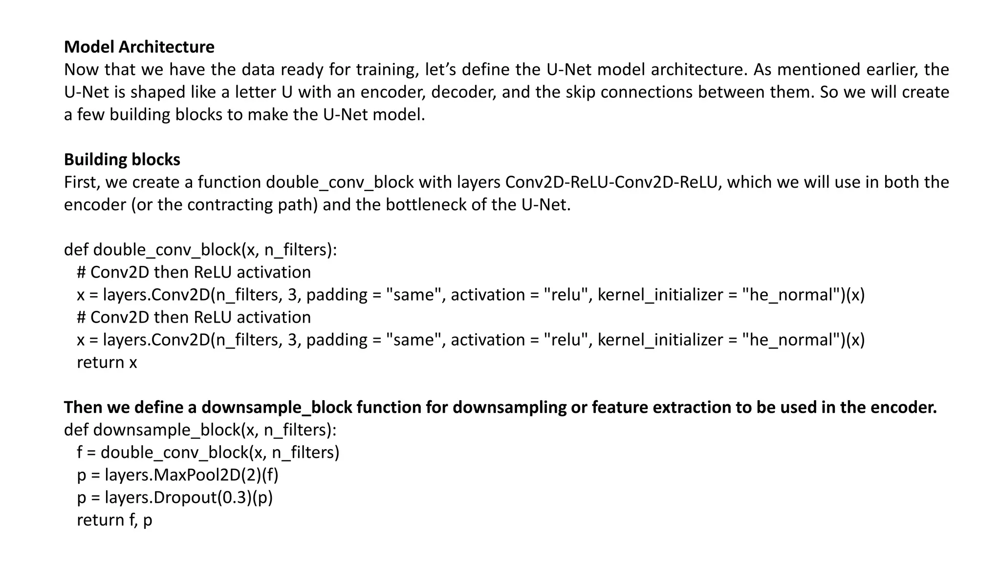 Model Architecture
Now that we have the data ready for training, let’s define the U-Net model architecture. As mentioned earlier, the
U-Net is shaped like a letter U with an encoder, decoder, and the skip connections between them. So we will create
a few building blocks to make the U-Net model.
Building blocks
First, we create a function double_conv_block with layers Conv2D-ReLU-Conv2D-ReLU, which we will use in both the
encoder (or the contracting path) and the bottleneck of the U-Net.
def double_conv_block(x, n_filters):
# Conv2D then ReLU activation
x = layers.Conv2D(n_filters, 3, padding = "same", activation = "relu", kernel_initializer = "he_normal")(x)
# Conv2D then ReLU activation
x = layers.Conv2D(n_filters, 3, padding = "same", activation = "relu", kernel_initializer = "he_normal")(x)
return x
Then we define a downsample_block function for downsampling or feature extraction to be used in the encoder.
def downsample_block(x, n_filters):
f = double_conv_block(x, n_filters)
p = layers.MaxPool2D(2)(f)
p = layers.Dropout(0.3)(p)
return f, p
 