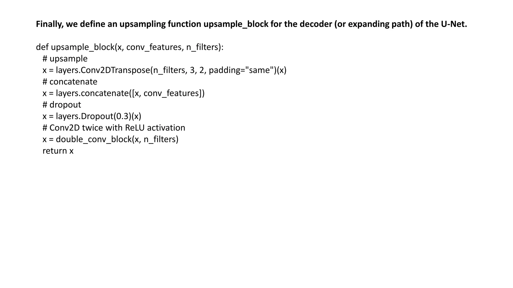 Finally, we define an upsampling function upsample_block for the decoder (or expanding path) of the U-Net.
def upsample_block(x, conv_features, n_filters):
# upsample
x = layers.Conv2DTranspose(n_filters, 3, 2, padding="same")(x)
# concatenate
x = layers.concatenate([x, conv_features])
# dropout
x = layers.Dropout(0.3)(x)
# Conv2D twice with ReLU activation
x = double_conv_block(x, n_filters)
return x
 