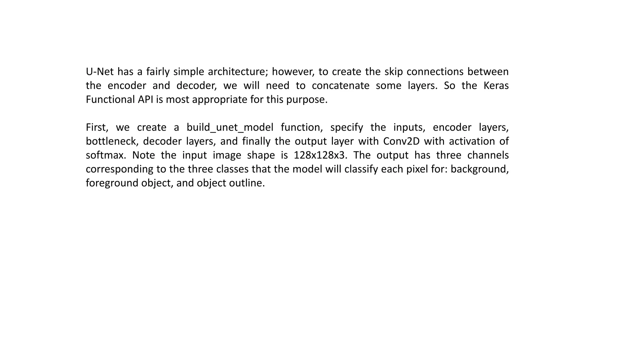 U-Net has a fairly simple architecture; however, to create the skip connections between
the encoder and decoder, we will need to concatenate some layers. So the Keras
Functional API is most appropriate for this purpose.
First, we create a build_unet_model function, specify the inputs, encoder layers,
bottleneck, decoder layers, and finally the output layer with Conv2D with activation of
softmax. Note the input image shape is 128x128x3. The output has three channels
corresponding to the three classes that the model will classify each pixel for: background,
foreground object, and object outline.
 