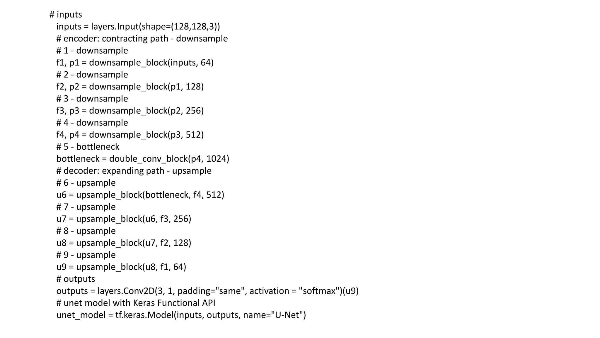 # inputs
inputs = layers.Input(shape=(128,128,3))
# encoder: contracting path - downsample
# 1 - downsample
f1, p1 = downsample_block(inputs, 64)
# 2 - downsample
f2, p2 = downsample_block(p1, 128)
# 3 - downsample
f3, p3 = downsample_block(p2, 256)
# 4 - downsample
f4, p4 = downsample_block(p3, 512)
# 5 - bottleneck
bottleneck = double_conv_block(p4, 1024)
# decoder: expanding path - upsample
# 6 - upsample
u6 = upsample_block(bottleneck, f4, 512)
# 7 - upsample
u7 = upsample_block(u6, f3, 256)
# 8 - upsample
u8 = upsample_block(u7, f2, 128)
# 9 - upsample
u9 = upsample_block(u8, f1, 64)
# outputs
outputs = layers.Conv2D(3, 1, padding="same", activation = "softmax")(u9)
# unet model with Keras Functional API
unet_model = tf.keras.Model(inputs, outputs, name="U-Net")
 