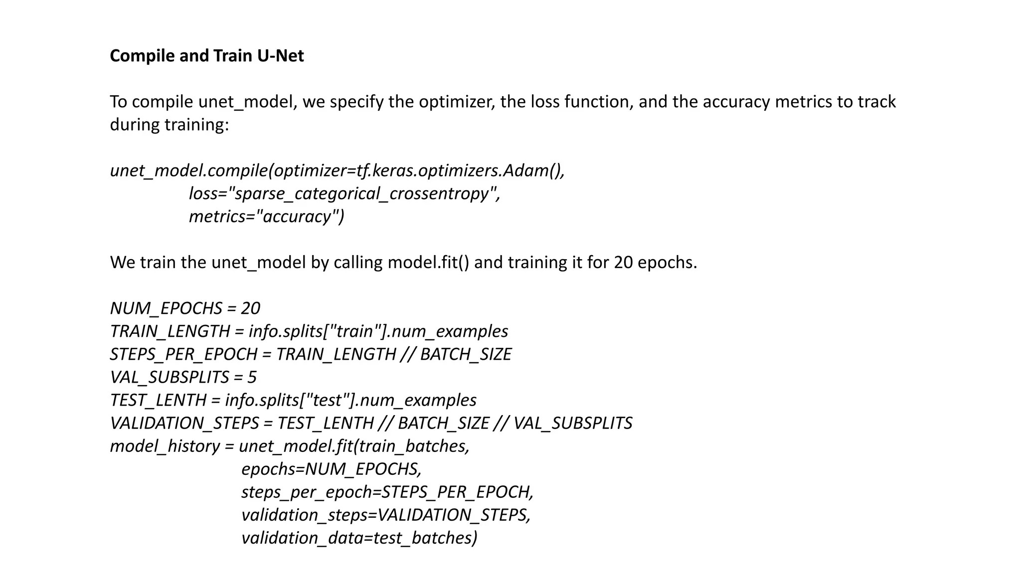 Compile and Train U-Net
To compile unet_model, we specify the optimizer, the loss function, and the accuracy metrics to track
during training:
unet_model.compile(optimizer=tf.keras.optimizers.Adam(),
loss="sparse_categorical_crossentropy",
metrics="accuracy")
We train the unet_model by calling model.fit() and training it for 20 epochs.
NUM_EPOCHS = 20
TRAIN_LENGTH = info.splits["train"].num_examples
STEPS_PER_EPOCH = TRAIN_LENGTH // BATCH_SIZE
VAL_SUBSPLITS = 5
TEST_LENTH = info.splits["test"].num_examples
VALIDATION_STEPS = TEST_LENTH // BATCH_SIZE // VAL_SUBSPLITS
model_history = unet_model.fit(train_batches,
epochs=NUM_EPOCHS,
steps_per_epoch=STEPS_PER_EPOCH,
validation_steps=VALIDATION_STEPS,
validation_data=test_batches)
 