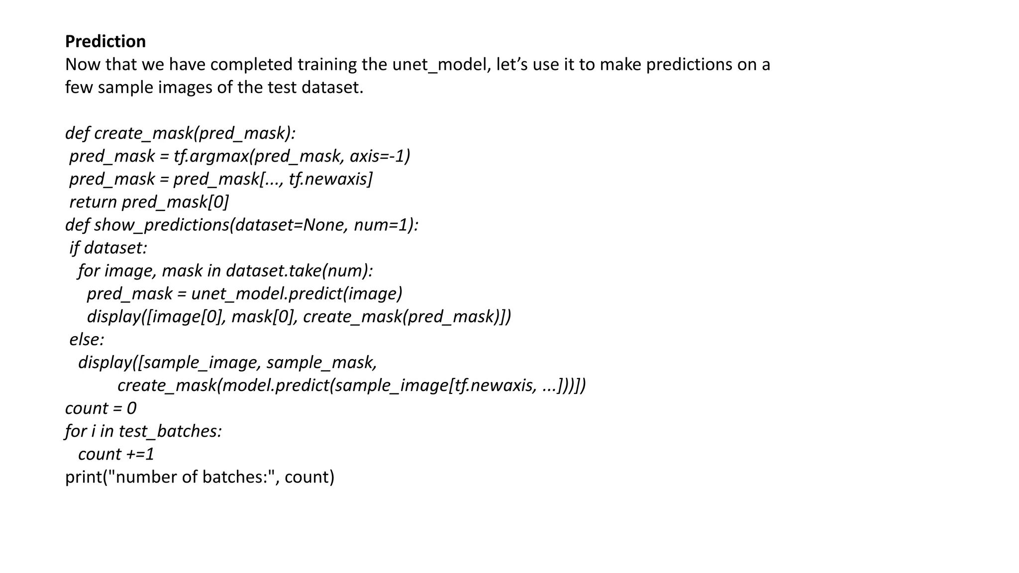 Prediction
Now that we have completed training the unet_model, let’s use it to make predictions on a
few sample images of the test dataset.
def create_mask(pred_mask):
pred_mask = tf.argmax(pred_mask, axis=-1)
pred_mask = pred_mask[..., tf.newaxis]
return pred_mask[0]
def show_predictions(dataset=None, num=1):
if dataset:
for image, mask in dataset.take(num):
pred_mask = unet_model.predict(image)
display([image[0], mask[0], create_mask(pred_mask)])
else:
display([sample_image, sample_mask,
create_mask(model.predict(sample_image[tf.newaxis, ...]))])
count = 0
for i in test_batches:
count +=1
print("number of batches:", count)
 
