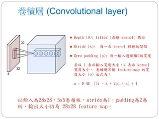 卷積層 (Convolutional layer)
 Depth (D): filter (或稱 kernel) 數目
 Stride (s): 每一次 kernel 移動的間隔
 Zero padding (p): 每一輸入邊緣填0的寬度
若以 i 表示輸入寬度大小，k 表示 kernel
寬度大小， 卷積運算後 feature map 的寬
度大小 (o) 公式為：
o = D 個 [(i - k + 2p) / s] + 1
以輸入為28x28，5x5卷積核，stride為1，padding為2為
例，輸出大小仍為 28x28 feature map。
 
