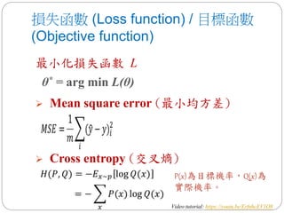 損失函數 (Loss function) / 目標函數
(Objective function)
P(x)為目標機率，Q(x)為
實際機率。
最小化損失函數 L
θ* = arg min L(θ)
 Mean square error (最小均方差)
 Cross entropy (交叉熵)
Video tutorial: https://youtu.be/ErfnhcEV1O8
 
