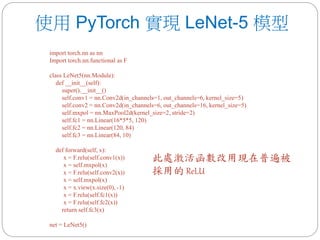 使用 PyTorch 實現 LeNet-5 模型
import torch.nn as nn
Import torch.nn.functional as F
class LeNet5(nn.Module):
def __init__(self):
super().__init__()
self.conv1 = nn.Conv2d(in_channels=1, out_channels=6, kernel_size=5)
self.conv2 = nn.Conv2d(in_channels=6, out_channels=16, kernel_size=5)
self.mxpol = nn.MaxPool2d(kernel_size=2, stride=2)
self.fc1 = nn.Linear(16*5*5, 120)
self.fc2 = nn.Linear(120, 84)
self.fc3 = nn.Linear(84, 10)
def forward(self, x):
x = F.relu(self.conv1(x))
x = self.mxpol(x)
x = F.relu(self.conv2(x))
x = self.mxpol(x)
x = x.view(x.size(0), -1)
x = F.relu(self.fc1(x))
x = F.relu(self.fc2(x))
return self.fc3(x)
net = LeNet5()
此處激活函數改用現在普遍被
採用的 ReLU
 