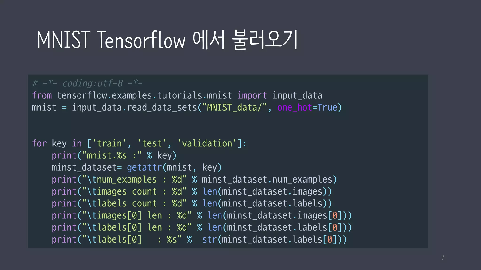 MNIST Tensorflow 에서 불러오기
# -*- coding:utf-8 -*-
from tensorflow.examples.tutorials.mnist import input_data
mnist = input_data.read_data_sets("MNIST_data/", one_hot=True)
for key in ['train', 'test', 'validation']:
print("mnist.%s :" % key)
minst_dataset= getattr(mnist, key)
print("tnum_examples : %d" % minst_dataset.num_examples)
print("timages count : %d" % len(minst_dataset.images))
print("tlabels count : %d" % len(minst_dataset.labels))
print("timages[0] len : %d" % len(minst_dataset.images[0]))
print("tlabels[0] len : %d" % len(minst_dataset.labels[0]))
print("tlabels[0] : %s" % str(minst_dataset.labels[0]))
7
 