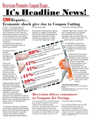 Recession Promotes Coupon Usage...
nomic shock gives rise to coupon cutting - CNN.com                               http://cnn.site.printthis.clickability.com/pt/cpt?action=cpt&title...




             It’s Headline News!
         Reports...                                                                                                       Powered by




     Economic shock give rise to Coupon Cutting                                                                       SAVE THIS | EMAIL THIS | Close



     (CNN) -- The rising price of                                                                                                                                                   company’s 40-year history.
                                                                                               Strickhouser said.
     consumer goods is driving
           Economic shock gives rise to coupon cutting
     shoppers from all walks of life to                                                                                                                                             “People might say coupons are
                                                                                               Strickhouser said specific figures
     use Story Highlights for food, beauty necessities related to usage is proprietary
               coupons                                                                                                                                                              just for tightwads, but people
               Shoppers are turning to coupons for deals on luxuries and
     aidsEntertainment.com services such as products atup 153dining in 2008
                 and pharmacypercent more coupons for casual percent                                                                                                                from all kinds of economic
                                                                                               information and unavailable for
                                  users print 198
               Use of coupons for                    oil changes, dry-cleaning
     an increasing rate,upaccording                                                                                                                                                 backgrounds are more likely to
                                                                                               release, but said the number
               quot;Couponingquot; at big box retailers    14 percent, even as restrictions increase

     to some of the country’s largest                                                                                                                                               use them,” Strickhouser said. “It’s
                                                                                               represents a significant surge
     By Emanuella Grinberg

     purveyors of manufacturers’                                                                                                                                                          good sense to use them.”
                                                                                               in consumer response in the
     CNN


     coupons.price of consumer of the country's largest purveyors of manufacturers' coupons. for food, beauty aids and pharmacy products at
      (CNN) -- The rising                     goods is driving shoppers from all walks of life to use coupons
      an increasing rate, according to some
     Consumers from several                                                                                                                                                                 In mid-2006, consumers
                                                                                                                                                               erall
     economic backgrounds are                                                                                                                                                                bucked a 15-year period
      The once-popular act of coupon cutting -- introduced by the inventor of Coca-Cola syrup more than 100 years ago -- is again becoming a household

                                                                                                                                                       s ov
      chore.

                                                                                                                                             user se
     clipping coupons.less, they aren't necessarily cutting back on necessities or luxuries. Instead, consumers are hunting for deals                                                         of decline by redeeming
                                                                                                                                       on                                         s
                                                                                                                         coup t they u e brand
      While people may be looking to spend
                                                                                                                                                                                               2.6 billion manufacturers’
                                                                                                                   of
      on where to dry-clean their clothes, get their oil changed or take the family out to dinner, said MaryAnn Rivers, CEO of Entertainment Publications,




                                                                            88%
                                                                                                                                   tha                       h
                                                                                                                          y...and a 198 percenton t in the
      which publishes community-based coupon books and Web sites.
     Consumers from                                                                                                                                                                              coupons.
                                                                                                                                             ey increase
                                                                                                                    sa
                                                                                                                                  mon
     several for casual or quot;quick-servequot; meals since last year.
      Rivers said the company's site has seen a 153 percent increase in the use of coupons for day-to-day necessities

                                                                                                                    s ve
     economic has slowed down, they're just looking to save more often,quot; said Rivers,twhosea ly buy! sold in schools and k up” on
      use of coupons

                                                                                                          ns o publication is activities                                                          “I think that what we’re
                                                                                                      oThey are trading down fromoften and moving into more
                                                                                                                            l
                                                                                                                                                          “stoc
     backgroundsa fundraising tool. quot;We're getting back to basics withup ey usua
      quot;It doesn't appear activity
                                                                                       co people.                                                                                                  seeing is a behavioral
                                                                                                                                                    to
      community organizations as
                                                                                                     th
     arecompanies are also seeing gains. Florida-based Valpak, whose signature bluetenvelopes land in about 45 millionthomesm year, hasy!
                                                                                                                                   e he eachy bu seen
      affordable opportunities.quot;
                                                                                         tha
               clipping                                                                                                                                                                             change in the consumer
                                                                                                                         y us products ll      a
      use of its coupons increase 8 percent since last year for products such as groceries, take-out food, theimprovement usu and specialty retail.
      Other
     coupons.                                                                                                                                                                                        that could have lasting
                                                                                                          say               they
                                                                                                                 home




                                                            47%
      quot;Coupons motivate customers when they're looking at different stores that offer the same goods. They're s                                                                                       effects. If you shift
                                                                                                                 nd more likely to go with a storew offers
                                                                                                           bra
                                                                                                                                                        that
                                                                                                                                                   e
                                                                                                                                          try n
     The once-                                                                                                                                                                                         buying patterns and
      coupons,quot; Valpak spokeswoman Marsha Strickhouser said.
                                                                                                                                    to
     popular specific figures related to usage is proprietary information and unavailable for release,hemthe number represents a significant
      Strickhouser said act of                                                                                                                                                                          enjoy benefits of
                                                                                                                    t but said
                                                                                                            use                   s!

                                                            47%
                                                                                                                         uctlikely to use them,quot; Strickhousertsaid.
      surge in consumer response in the company's 40-year history.
     coupon cutting                                                                                                                                                                                      doing that, you will
                                                                                                                                                                    ’s
                                                                                                             prod                                         tha                   !
                                                                                                                                              rand or them
     -- introduced                                                                                                                                                                                        likely continue in that
      quot;People might say coupons are just for tightwads, but people from all kinds of economic backgrounds are more
                                                                                                                                           b
     by theconsumers bucked a 15-year period of decline by redeeming 2.6 billion manufacturers' coupons. try a nsive” f
      quot;It's good sense to use them.quot;

      In mid-2006, inventor                                                                                                                                                                                pattern,” he said.
                                                                                                                        to
     of Coca-Cola remained consistent, with redemption at mass merchandisingtstores m oo expeTarget up 11 percent since
                                                                                                               e
                                                                                                     se h y t as Wal-Mart and                                                                               “For the marketer,
                                                                                                u                                                             fa

                                                           41%
     syrup more thanco-chair of the Promotion Marketing Association's Coupon all                                                                  ore o
      Since then, the numbers have                                                                                such
                                                                                                                                                                                                             it’s an opportunities
                                                                                                         su Council.
                                                                                                  “u
      2007, according to Charles Brown,
                                                                                                                                          y m of ould
     100 years ago also has risen in dollar stores and convenience marts by 14 percent since last to buas the usewcoupons as a
      quot;Couponing,quot; as Brown calls it, -- is                                                                                                                                                                    to bring in more
                                                                                                                              year, even
                                                                                                                                             ey
                                                                                                                      m
                                                                                                           e the t than th
     again becoming a                                                                                                                                                                                           customers and get
      marketing tool has declined in the packaged goods arena.
                                                                                                       us

                                                           29%
                                                                                                               duc
     household chore.                                                                                                                                                                                            them to try new
                                                                                                                                                                              on
                                                                                                        pro
                                                                                                                                                                         sed
                                                                                                                                                                     d ba ,000
                                                                                                                                                               h an an 2
                                                                                                                                                                                                                 things.”
                                                                                                                                                          Marc               ll
                                                                                                                                                     d in f more th . The fu
                                                                                                                                                ductervey o10/10/08 8:44 AM
                                                                                                       y!
                                                                                                                                                                  site
f2                                                                                                                                          con               ons
                                                                                           y bu
                                                                                                                                        was ustom su le coup
     While people may be                                                                                                          lse,”
                                                                                     all
                                                                                                                                                    b
                                                                                                                                           c
                                                                                                                             er Pu s and a m printa

                                                                      norm
                                                                                                                      nsum       on        o
     looking to spend less,                                                                                                                                                           Links referenced within this article:
                                                                                                                 n Co Simm oupons.c
                                                                                                            oupo from         eC
                                                                                                       ble C arch       ns th                                                       National Economy - http://topics.cnn.com/topics/National_
                                                                                                Printamer rese Inc. ow .
     they aren’t necessarily                                                                  8
                                                                                         “200 consu          ns,       om
                                                                                                         oupoponsinc.c
                                                                                       e
                                                                                                                                                                                    Economy
                                                                                  y, th tional     rs. C
                                                                            stud
                                                                       The piled na pon use at cou
     cutting back on                                                                                                                                                                Entertainment Publications Inc. - http://topics.cnn.com/top-
                                                                                                    le
                                                                        com ble cou loadab
                                                                                          n
                                                                         printa is dow
     necessities or luxuries.                                                                                                                                                       ics/Entertainment_Publications_Inc
                                                                               rt
                                                                         repo

     Instead, consumers
                                                                                     Recession drives consumers
     are hunting for deals on
     where to dry-clean their clothes,
                                                                                     to Coupons for Savings
     get their oil changed or take the
     family out to dinner, said MaryAnn
     Rivers, CEO of Entertainment                                                              In a rough economy, frugal shoppers                                                  third-most-popular strategy.
     Publications.                                                                             are turning to coupons. comScore’s
                                                                                    “State of the US Online Retail                                                  In an October 2008 survey of 2,000
     “Coupons motivate customers                                                    Economy: Q3 2008” report said that                                              female Internet users ages 18
     when they’re looking at different                                              62% of responding US consumers                                                  and older by SheSpeaks, 76% of
     stores that offer the same goods.                                              who were decreasing their shopping                                              respondents reported sharing offline
     They’re more likely to go with                                                 expenses in October 2008 were using                                             coupons found in magazines, direct
     a store that offers coupons,”                                                  coupons more often to do so—the                                                 mail or newspapers with their friends.
                                                                                                                                                                    Excerpts from eMarketer Inc. 2009
     Valpak spokeswoman Marsha
 