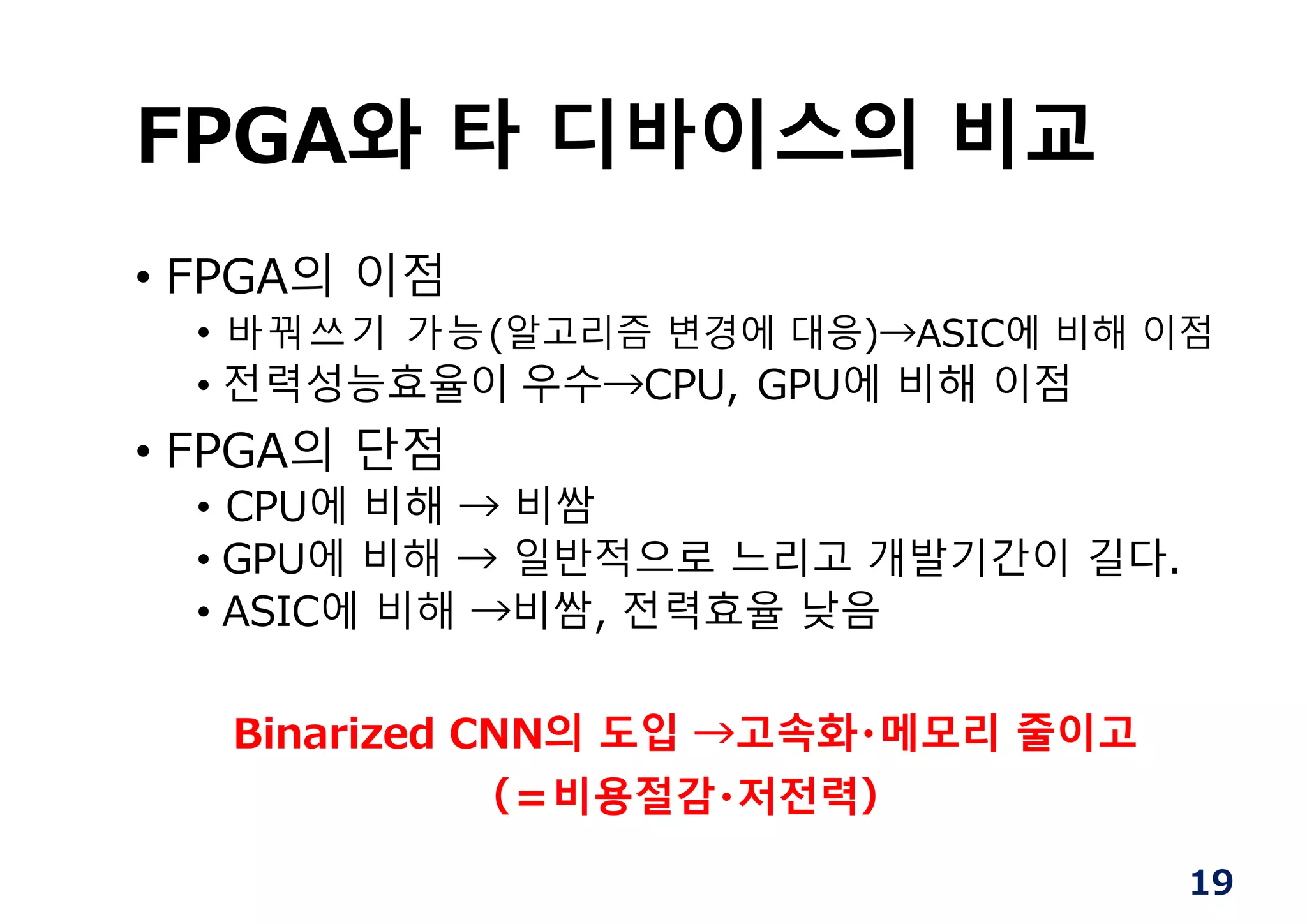 FPGA와 타 디바이스의 비교
• FPGA의 이점
• 바꿔쓰기 가능(알고리즘 변경에 대응)→ASIC에 비해 이점
• 전력성능효율이 우수→CPU, GPU에 비해 이점
• FPGA의 단점
• CPU에 비해 → 비쌈
• GPU에 비해 → 일반적으로 느리고 개발기간이 길다.
• ASIC에 비해 →비쌈, 전력효율 낮음
Binarized CNN의 도입 →고속화・메모리 줄이고
（＝비용절감・저전력）
19
 