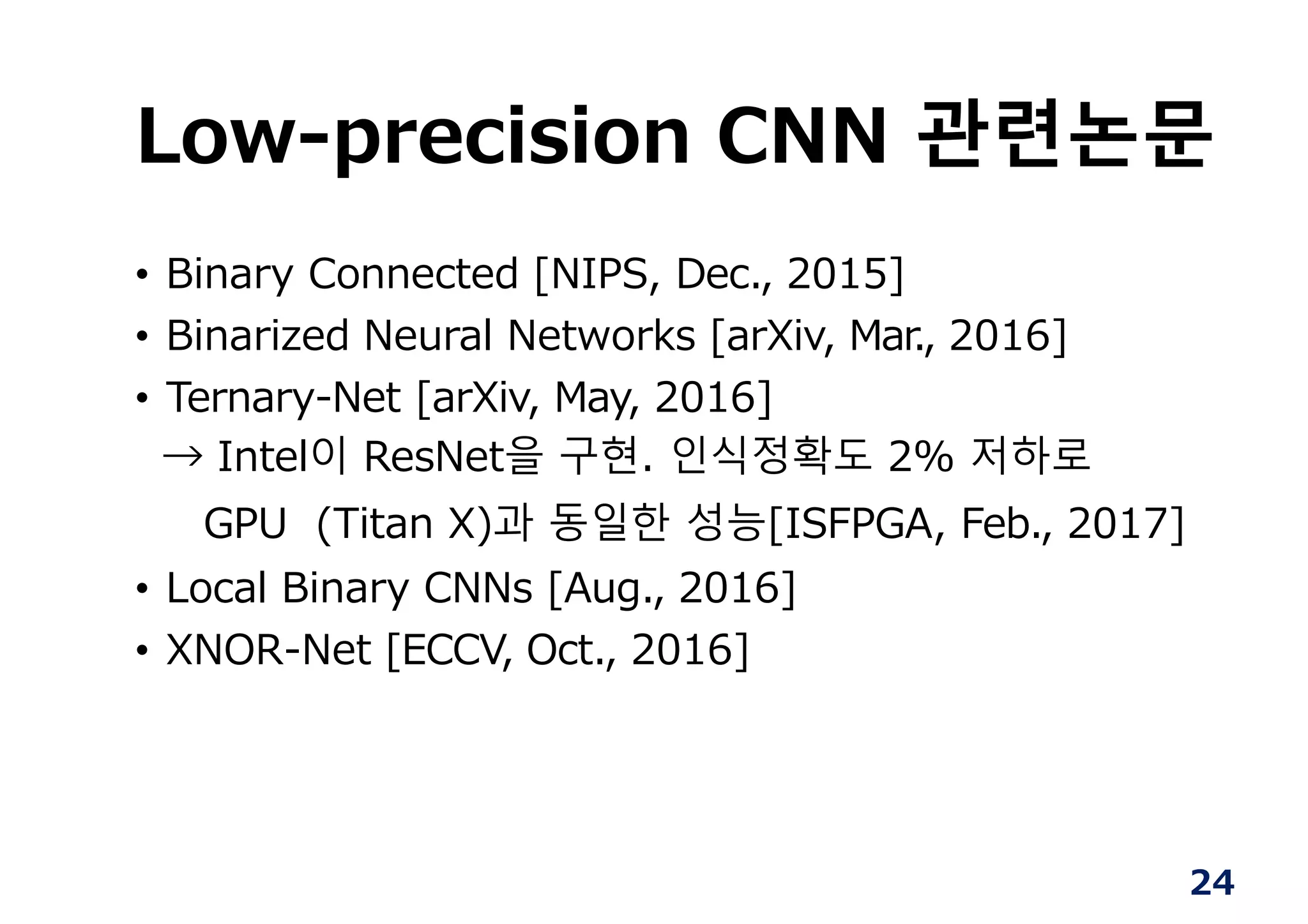 24
Low-precision CNN 관련논문
• Binary Connected [NIPS, Dec., 2015]
• Binarized Neural Networks [arXiv, Mar., 2016]
• Ternary-Net [arXiv, May, 2016]
→ Intel이 ResNet을 구현. 인식정확도 2% 저하로
GPU (Titan X)과 동일한 성능[ISFPGA, Feb., 2017]
• Local Binary CNNs [Aug., 2016]
• XNOR-Net [ECCV, Oct., 2016]
 