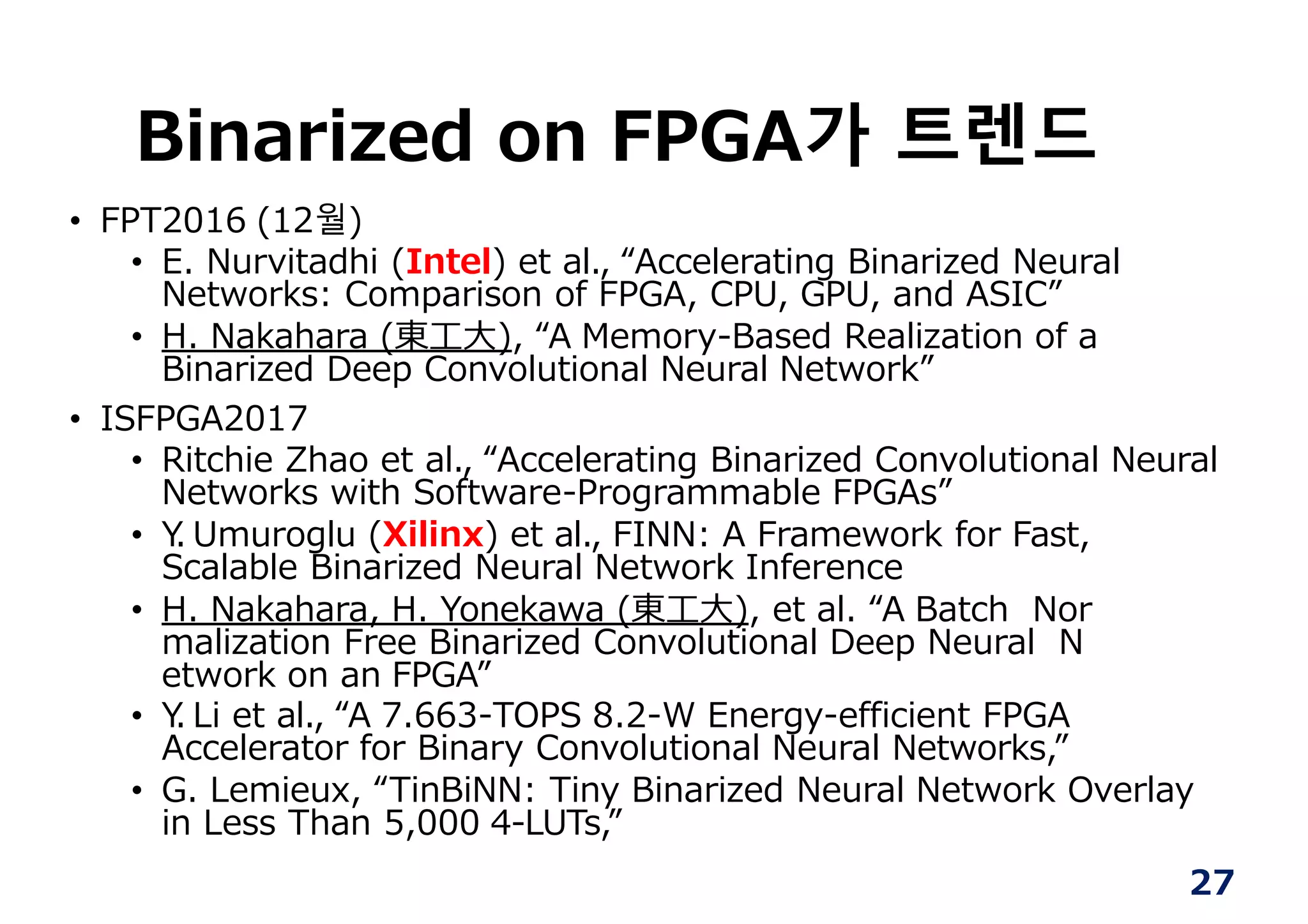 27
Binarized on FPGA가 트렌드
• FPT2016 (12월)
• E. Nurvitadhi (Intel) et al., “Accelerating Binarized Neural
Networks: Comparison of FPGA, CPU, GPU, and ASIC”
• H. Nakahara (東⼯⼤), “A Memory-Based Realization of a
Binarized Deep Convolutional Neural Network”
• ISFPGA2017
• Ritchie Zhao et al., “Accelerating Binarized Convolutional Neural
Networks with Software-Programmable FPGAs”
• Y. Umuroglu (Xilinx) et al., FINN: A Framework for Fast,
Scalable Binarized Neural Network Inference
• H. Nakahara, H. Yonekawa (東⼯⼤), et al. “A Batch Nor
malization Free Binarized Convolutional Deep Neural N
etwork on an FPGA”
• Y. Li et al., “A 7.663-TOPS 8.2-W Energy-efficient FPGA
Accelerator for Binary Convolutional Neural Networks,”
• G. Lemieux, “TinBiNN: Tiny Binarized Neural Network Overlay
in Less Than 5,000 4-LUTs,”
 