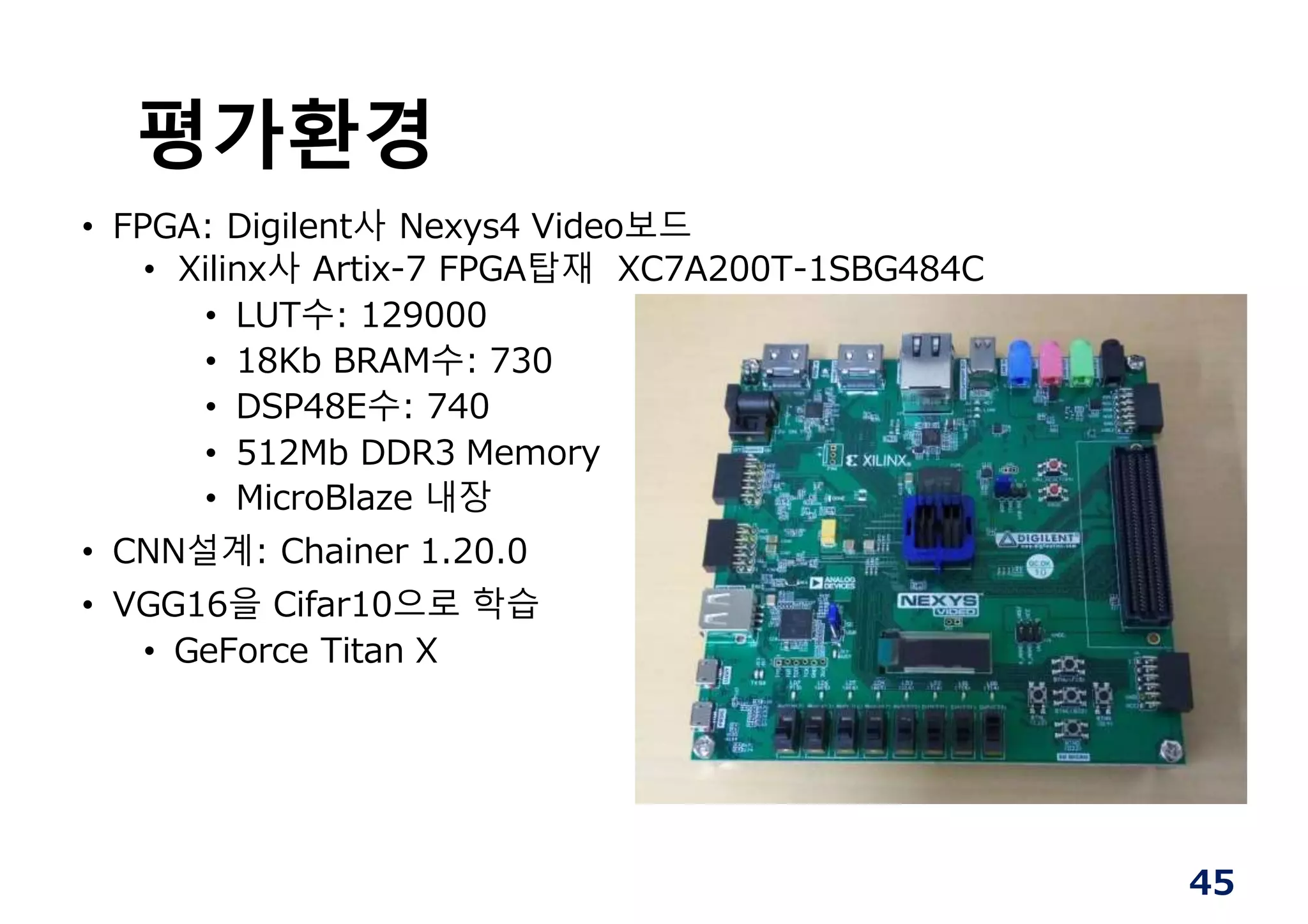 평가환경
• FPGA: Digilent사 Nexys4 Video보드
• Xilinx사 Artix-7 FPGA탑재 XC7A200T-1SBG484C
• LUT수: 129000
• 18Kb BRAM수: 730
• DSP48E수: 740
• 512Mb DDR3 Memory
• MicroBlaze 내장
• CNN설계: Chainer 1.20.0
• VGG16을 Cifar10으로 학습
• GeForce Titan X
45
 