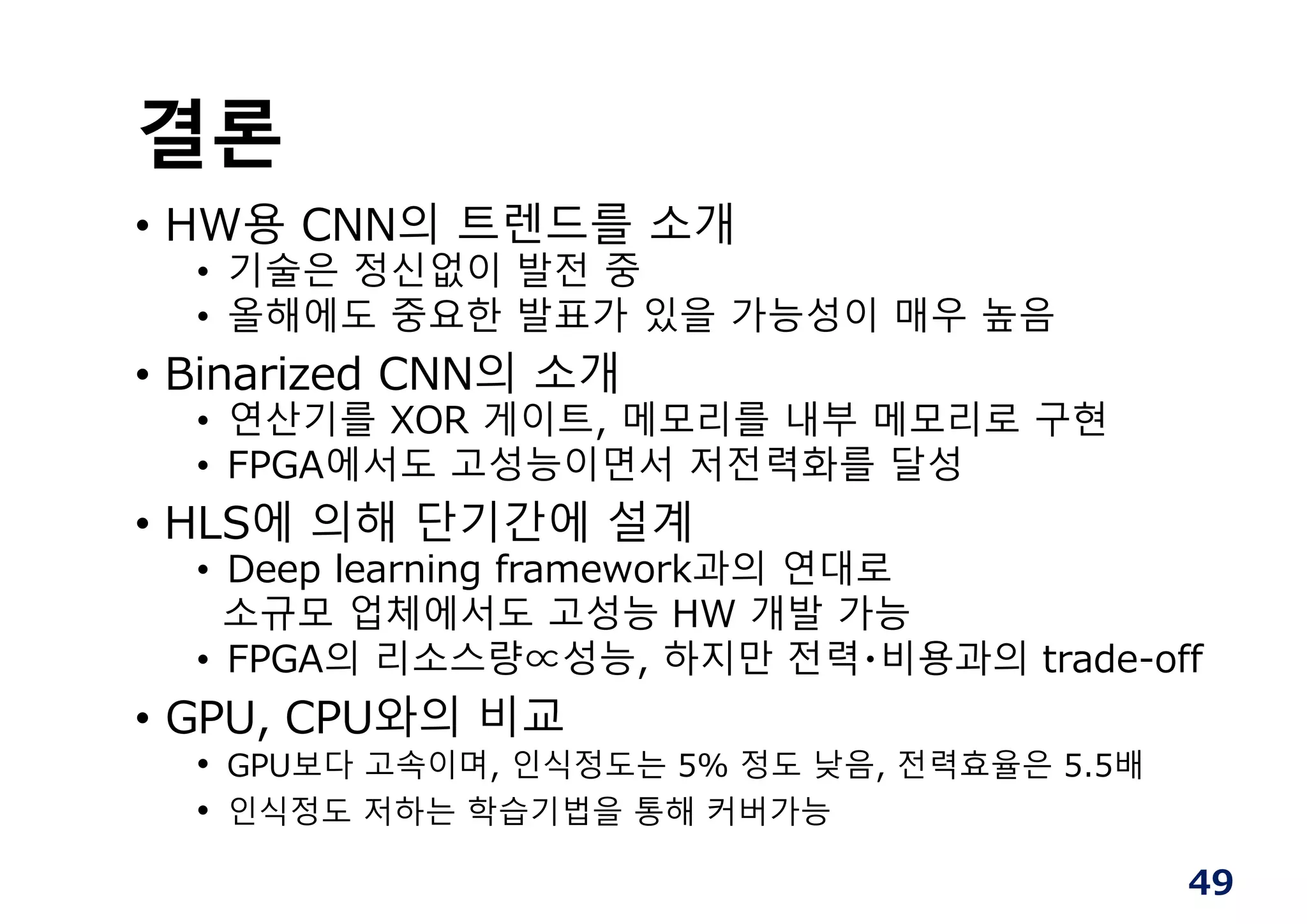 49
결론
• HW용 CNN의 트렌드를 소개
• 기술은 정신없이 발전 중
• 올해에도 중요한 발표가 있을 가능성이 매우 높음
• Binarized CNN의 소개
• 연산기를 XOR 게이트, 메모리를 내부 메모리로 구현
• FPGA에서도 고성능이면서 저전력화를 달성
• HLS에 의해 단기간에 설계
• Deep learning framework과의 연대로
소규모 업체에서도 고성능 HW 개발 가능
• FPGA의 리소스량∝성능, 하지만 전력・비용과의 trade-off
• GPU, CPU와의 비교
• GPU보다 고속이며, 인식정도는 5% 정도 낮음, 전력효율은 5.5배
• 인식정도 저하는 학습기법을 통해 커버가능
 