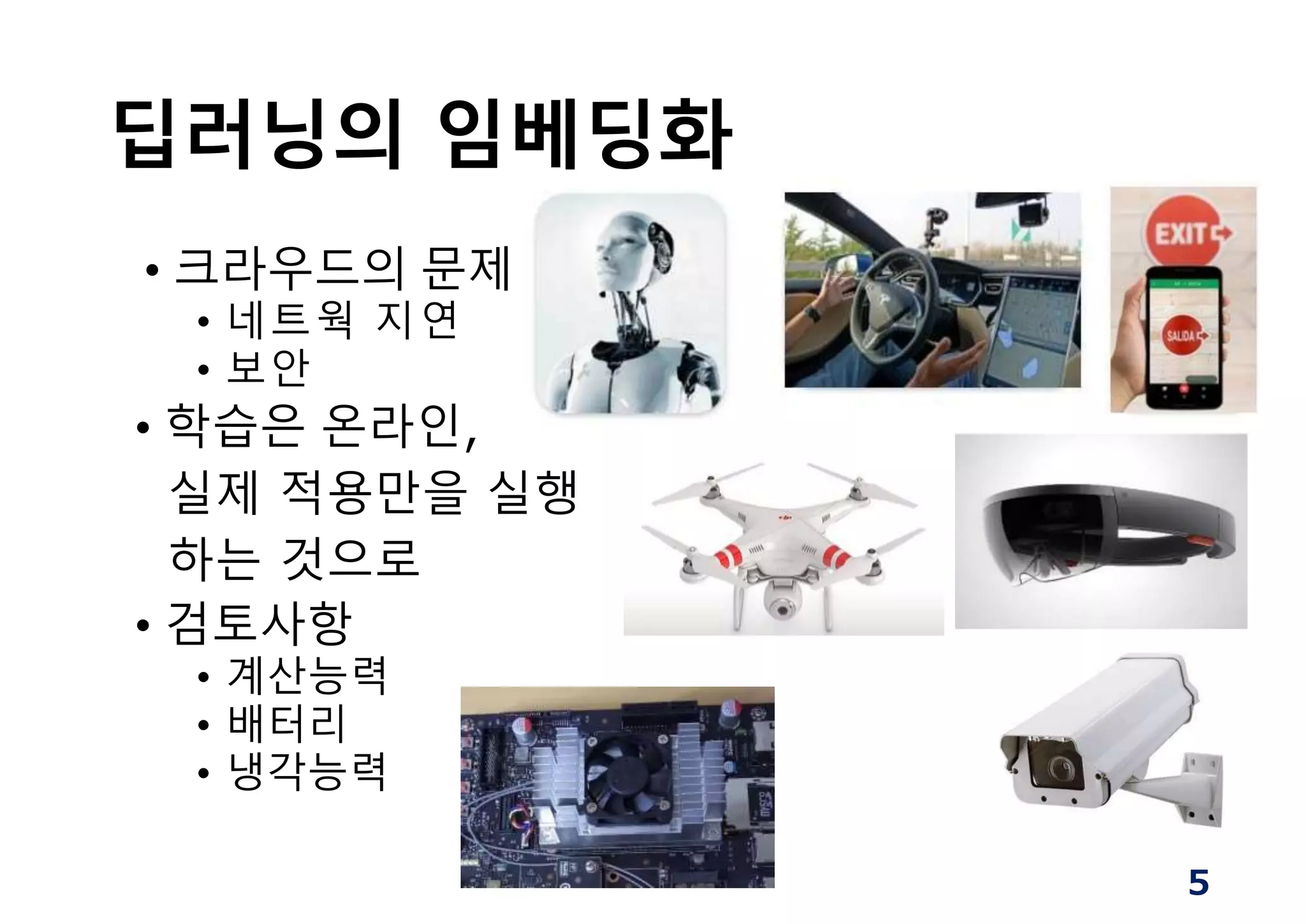 딥러닝의 임베딩화
• 크라우드의 문제
• 네트웍 지연
• 보안
• 학습은 온라인,
실제 적용만을 실행
하는 것으로
• 검토사항
• 계산능력
• 배터리
• 냉각능력
5
 
