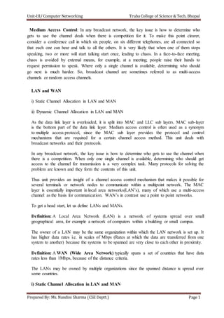 Unit-III/ Computer Networking Truba College of Science & Tech. Bhopal
Prepared By: Ms. Nandini Sharma (CSE Deptt.) Page 1
Medium Access Control: In any broadcast network, the key issue is how to determine who
gets to use the channel deals when there is competition for it. To make this point clearer,
consider a conference call in which six people, on six different telephones, are all connected so
that each one can hear and talk to all the others. It is very likely that when one of them stops
speaking, two or more will start talking start once, leading to chaos. In a face-to-face meeting,
chaos is avoided by external means, for example, at a meeting; people raise their hands to
request permission to speak. Where only a single channel is available, determining who should
go next is much harder. So, broadcast channel are sometimes referred to as multi-access
channels or random access channels.
LAN and WAN
i) Static Channel Allocation in LAN and MAN
ii) Dynamic Channel Allocation in LAN and MAN
As the data link layer is overloaded, it is split into MAC and LLC sub layers. MAC sub-layer
is the bottom part of the data link layer. Medium access control is often used as a synonym
to multiple access protocol, since the MAC sub layer provides the protocol and control
mechanisms that are required for a certain channel access method. This unit deals with
broadcast networks and their protocols.
In any broadcast network, the key issue is how to determine who gets to use the channel when
there is a competition. When only one single channel is available, determining who should get
access to the channel for transmission is a very complex task. Many protocols for solving the
problem are known and they form the contents of this unit.
Thus unit provides an insight of a channel access control mechanism that makes it possible for
several terminals or network nodes to communicate within a multipoint network. The MAC
layer is essentially important in local area networks(LAN’s), many of which use a multi-access
channel as the basis for communication. WAN’s in contrast use a point to point networks.
To get a head start, let us define LANs and MANs.
Definition: A Local Area Network (LAN) is a network of systems spread over small
geographical area, for example a network of computers within a building or small campus.
The owner of a LAN may be the same organization within which the LAN network is set up. It
has higher data rates i.e. in scales of Mbps (Rates at which the data are transferred from one
system to another) because the systems to be spanned are very close to each other in proximity.
Definition: A WAN (Wide Area Network) typically spans a set of countries that have data
rates less than 1Mbps, because of the distance criteria.
The LANs may be owned by multiple organizations since the spanned distance is spread over
some countries.
i) Static Channel Allocation in LAN and MAN
 