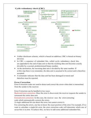 68
Cyclic redundancy check (CRC)
 Unlike checksum scheme, which is based on addition, CRC is based on binary
division.
 In CRC, a sequence of redundant bits, called cyclic redundancy check bits,
are appended to the end of data unit so that the resulting data unit becomes exactly
divisible by a second, predetermined binary number.
 At the destination, the incoming data unit is divided by the same number. If
at this step there is no remainder, the data unit is assumed to be correct and is therefore
accepted.
 A remainder indicates that the data unit has been damaged in transit and
therefore must be rejected.
Error Correction
Error Correction codes are used to detect and correct the errors when data is transmitted
from the sender to the receiver.
Error Correction can be handled in two ways:
Backward error correction: Once the error is discovered, the receiver requests the sender to
retransmit the entire data unit.
Forward error correction: In this case, the receiver uses the error-correcting
code which automatically corrects the errors.
A single additional bit can detect the error, but cannot correct it.
For correcting the errors, one has to know the exact position of the error. For example, If we
want to calculate a single-bit error, the error correction code will determine which one of
seven bits is in error. To achieve this, we have to add some additional redundant bits.
 
