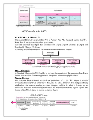 73
IEEE standard for LANs
STANDARD ETHERNET
The original Ethernet was created in 1976 at Xerox’s Palo Alto Research Center (PARC).
Since then, it has gone through four generations.
Standard Ethernet (l0 Mbps), Fast Ethernet (100 Mbps), Gigabit Ethernet (l Gbps), and
Ten-Gigabit Ethernet (l0 Gbps),
We briefly discuss the Standard (or traditional) Ethernet in this section
Ethernet evolution through fourgenerations
MAC Sublayer
In Standard Ethernet, the MAC sublayer governs the operation of the access method. It also
frames data received from the upper layer and passes them to the physical layer.
Frame Format
The Ethernet frame contains seven fields: preamble, SFD, DA, SA, length or type of
protocol data unit (PDU), upper-layer data, and the CRC. Ethernet does not provide any
mechanism for acknowledging received frames, making it what is known as an
unreliable medium. Acknowledgments must be implemented at the higher layers. The
format of the MAC frame is shown in below figure
802.3 MAC frame
 