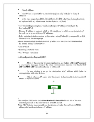 19
• Class EAddress
• This IP Class is reserved for experimental purposes only for R&D or Study. IP
addresses
• in this class ranges from 240.0.0.0 to 255.255.255.254. Like Class D, this class too is
not equipped with any subnet mask. Internet Protocol v6 (IPv6)
• IETF(InternetEngineeringTaskForce)has redesigned IP addresses to mitigate the
drawbacks of IPv4.
• The new IP address is version 6 which is 128-bit address, by which every single inch of
the earth can be given millions of IP addresses.
• Today majority of devices running on Internet are using IPv4 and it is not possible toshift
them to IPv6 in the coming days.
• There are mechanisms provided by IPv6, by which IPv4 and IPv6 can co-exist unless
the Internet entirely shifts to IPv6 −
• Dual IP Stack
• Tunneling (6to4 and 4to6)
• NAT Protocol Translation
Address Resolution Protocol (ARP)
• Most of the computer programs/applications use logical address (IP address)
to send/receive messages, however the actual communication happens over the physical
address (MAC address) i.e from layer 2 of OSI model.
• So our mission is to get the destination MAC address which helps in
communicating with other devices.
• This is where ARP comes into the picture, its functionality is to translate IP
address to physical address.
•
The acronym ARP stands for Address Resolution Protocol which is one of the most
important protocols of the Network layer in the OSImodel.
Note: ARP finds the hardware address, also known as Media Access Control (MAC)
address, of a host from its known IP address.
 