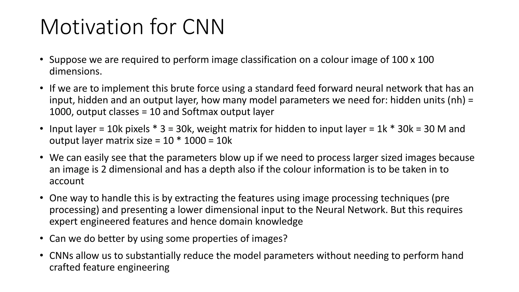 Motivation for CNN
• Suppose we are required to perform image classification on a colour image of 100 x 100
dimensions.
• If we are to implement this brute force using a standard feed forward neural network that has an
input, hidden and an output layer, how many model parameters we need for: hidden units (nh) =
1000, output classes = 10 and Softmax output layer
• Input layer = 10k pixels * 3 = 30k, weight matrix for hidden to input layer = 1k * 30k = 30 M and
output layer matrix size = 10 * 1000 = 10k
• We can easily see that the parameters blow up if we need to process larger sized images because
an image is 2 dimensional and has a depth also if the colour information is to be taken in to
account
• One way to handle this is by extracting the features using image processing techniques (pre
processing) and presenting a lower dimensional input to the Neural Network. But this requires
expert engineered features and hence domain knowledge
• Can we do better by using some properties of images?
• CNNs allow us to substantially reduce the model parameters without needing to perform hand
crafted feature engineering
 