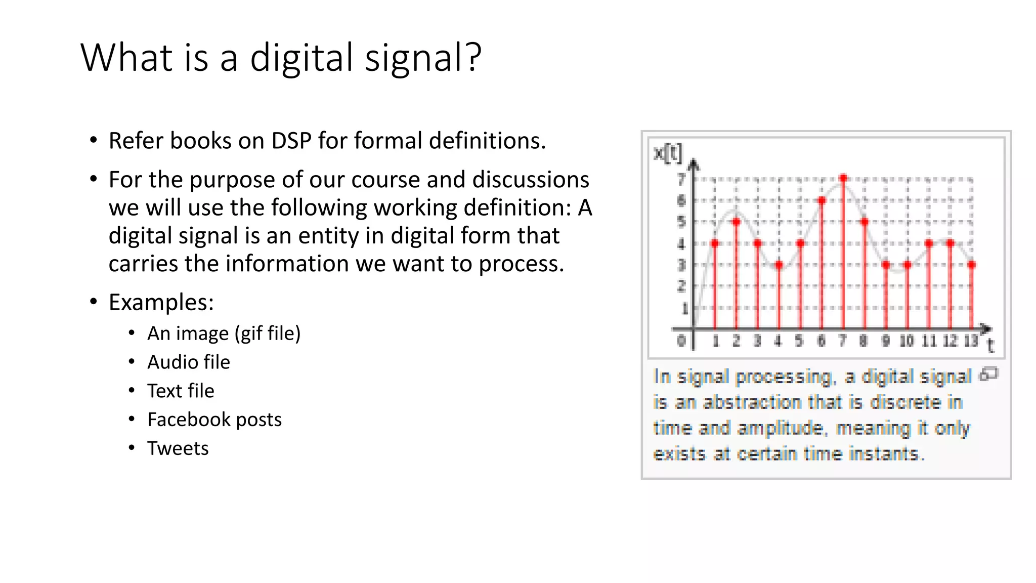 What is a digital signal?
• Refer books on DSP for formal definitions.
• For the purpose of our course and discussions
we will use the following working definition: A
digital signal is an entity in digital form that
carries the information we want to process.
• Examples:
• An image (gif file)
• Audio file
• Text file
• Facebook posts
• Tweets
 