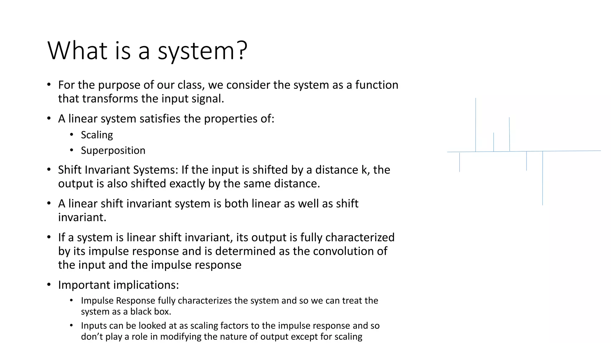 What is a system?
• For the purpose of our class, we consider the system as a function
that transforms the input signal.
• A linear system satisfies the properties of:
• Scaling
• Superposition
• Shift Invariant Systems: If the input is shifted by a distance k, the
output is also shifted exactly by the same distance.
• A linear shift invariant system is both linear as well as shift
invariant.
• If a system is linear shift invariant, its output is fully characterized
by its impulse response and is determined as the convolution of
the input and the impulse response
• Important implications:
• Impulse Response fully characterizes the system and so we can treat the
system as a black box.
• Inputs can be looked at as scaling factors to the impulse response and so
don’t play a role in modifying the nature of output except for scaling
 