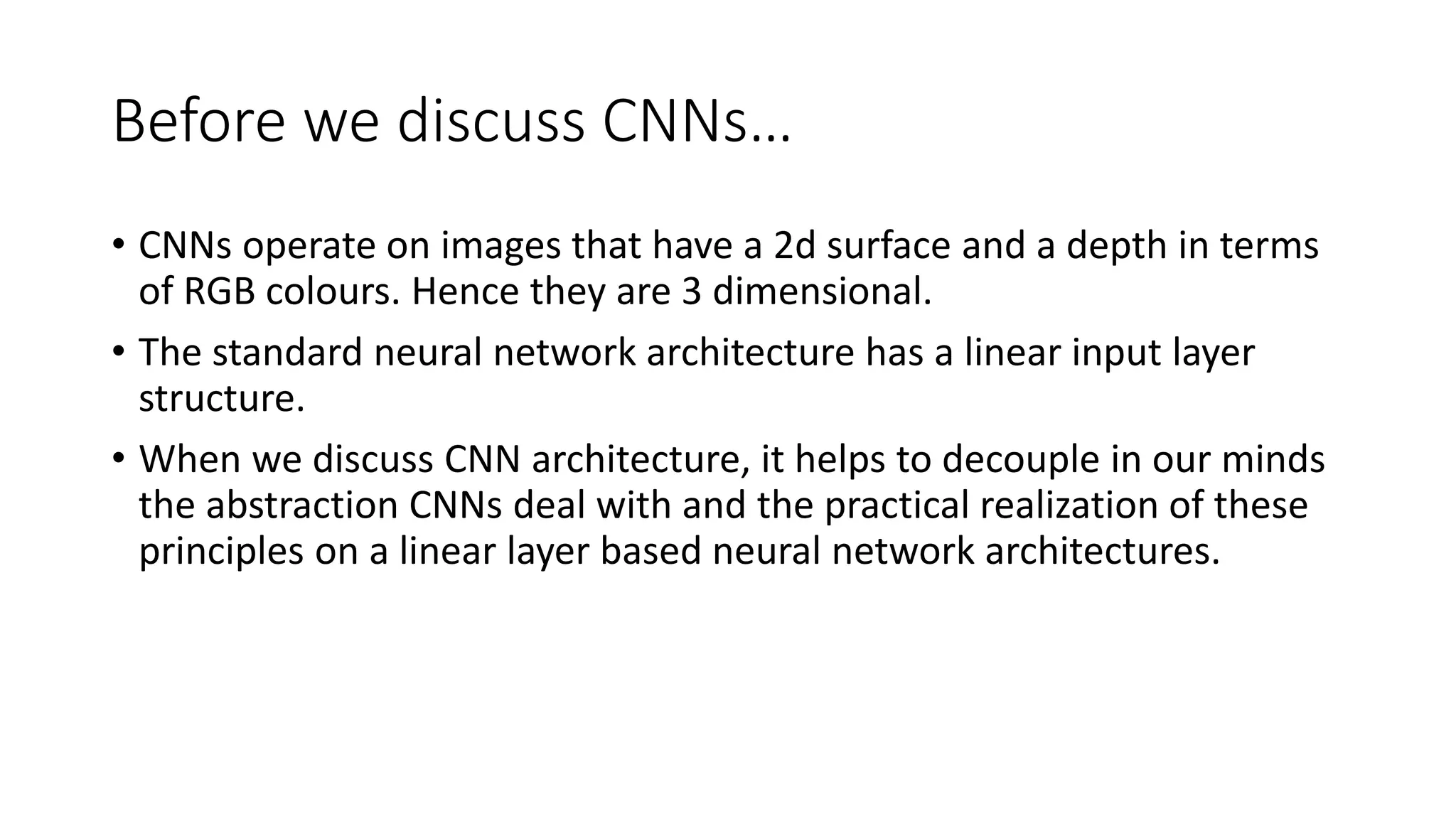 Before we discuss CNNs…
• CNNs operate on images that have a 2d surface and a depth in terms
of RGB colours. Hence they are 3 dimensional.
• The standard neural network architecture has a linear input layer
structure.
• When we discuss CNN architecture, it helps to decouple in our minds
the abstraction CNNs deal with and the practical realization of these
principles on a linear layer based neural network architectures.
 