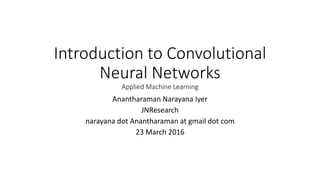 Introduction to Convolutional
Neural Networks
Applied Machine Learning
Anantharaman Narayana Iyer
JNResearch
narayana dot Anantharaman at gmail dot com
23 March 2016
 
