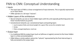FNN to CNN: Conceptual Understanding
• Inputs
• The input layer of FNN is a linear arrangement of input elements. This is typically represented
as an input vector.
• CNNs operate on a 3d input “volume”.
• Hidden Layers of the architecture
• Neural networks use one or more hidden layers with the units typically performing some non
linear transformations (e.g tanh)
• Convolutional networks use: convolutional layers and pooling layers
• Local receptive fields and shared weights for a given filter across the complete input
• Strides
• Filters arranged depthwise: small size
• Output layer
• In a traditional NN the output layer (such as Softmax or Logistic) connect to the linear hidden
layer in a fully connected pattern
• CNNs follow a similar pattern where the “volume” represented by the final internal layer is
fully connected to the output layer
 