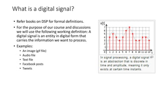 What is a digital signal?
• Refer books on DSP for formal definitions.
• For the purpose of our course and discussions
we will use the following working definition: A
digital signal is an entity in digital form that
carries the information we want to process.
• Examples:
• An image (gif file)
• Audio file
• Text file
• Facebook posts
• Tweets
 