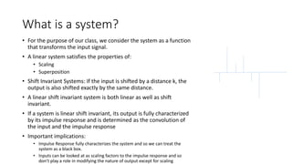 What is a system?
• For the purpose of our class, we consider the system as a function
that transforms the input signal.
• A linear system satisfies the properties of:
• Scaling
• Superposition
• Shift Invariant Systems: If the input is shifted by a distance k, the
output is also shifted exactly by the same distance.
• A linear shift invariant system is both linear as well as shift
invariant.
• If a system is linear shift invariant, its output is fully characterized
by its impulse response and is determined as the convolution of
the input and the impulse response
• Important implications:
• Impulse Response fully characterizes the system and so we can treat the
system as a black box.
• Inputs can be looked at as scaling factors to the impulse response and so
don’t play a role in modifying the nature of output except for scaling
 