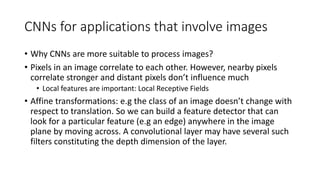 CNNs for applications that involve images
• Why CNNs are more suitable to process images?
• Pixels in an image correlate to each other. However, nearby pixels
correlate stronger and distant pixels don’t influence much
• Local features are important: Local Receptive Fields
• Affine transformations: e.g the class of an image doesn’t change with
respect to translation. So we can build a feature detector that can
look for a particular feature (e.g an edge) anywhere in the image
plane by moving across. A convolutional layer may have several such
filters constituting the depth dimension of the layer.
 