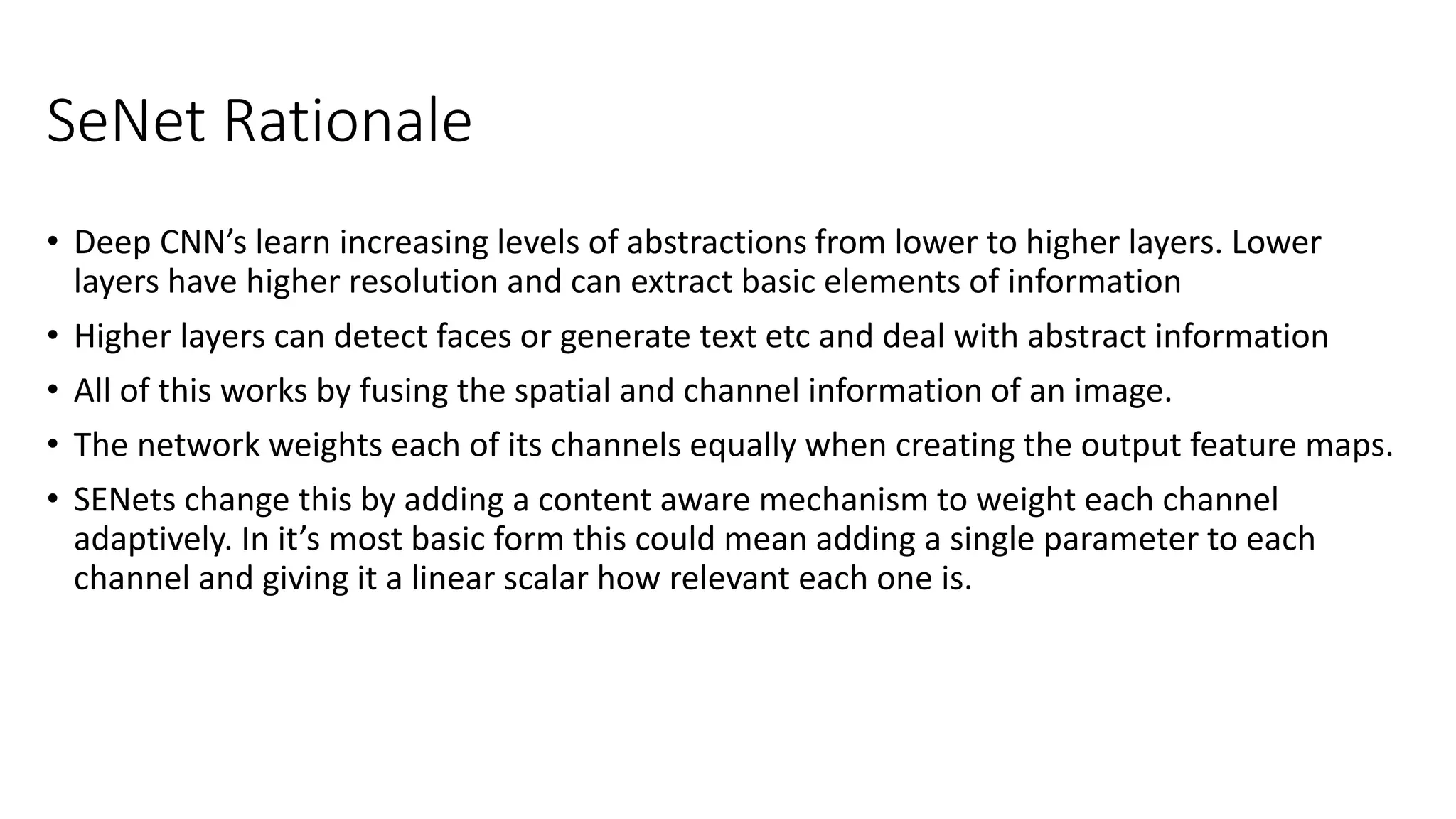 SeNet Rationale
• Deep CNN’s learn increasing levels of abstractions from lower to higher layers. Lower
layers have higher resolution and can extract basic elements of information
• Higher layers can detect faces or generate text etc and deal with abstract information
• All of this works by fusing the spatial and channel information of an image.
• The network weights each of its channels equally when creating the output feature maps.
• SENets change this by adding a content aware mechanism to weight each channel
adaptively. In it’s most basic form this could mean adding a single parameter to each
channel and giving it a linear scalar how relevant each one is.
 