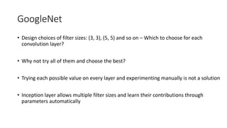 GoogleNet
• Design choices of filter sizes: (3, 3), (5, 5) and so on – Which to choose for each
convolution layer?
• Why not try all of them and choose the best?
• Trying each possible value on every layer and experimenting manually is not a solution
• Inception layer allows multiple filter sizes and learn their contributions through
parameters automatically
 