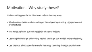 Motivation : Why study these?
Understanding popular architectures help us in many ways:
• We develop a better understanding of the subject by studying high performant
architectures
• This helps perform our own research on newer models
• Learning their design philosophy help us to design our models more effectively.
• Use them as a backbone for transfer learning, selecting the right architecture
 