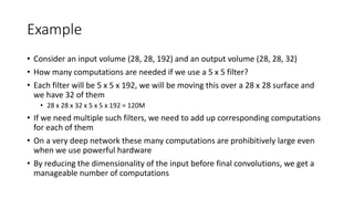 Example
• Consider an input volume (28, 28, 192) and an output volume (28, 28, 32)
• How many computations are needed if we use a 5 x 5 filter?
• Each filter will be 5 x 5 x 192, we will be moving this over a 28 x 28 surface and
we have 32 of them
• 28 x 28 x 32 x 5 x 5 x 192 = 120M
• If we need multiple such filters, we need to add up corresponding computations
for each of them
• On a very deep network these many computations are prohibitively large even
when we use powerful hardware
• By reducing the dimensionality of the input before final convolutions, we get a
manageable number of computations
 