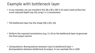 Example with bottleneck layer
• In our example, we can transform the 28 x 28 x 192 in to same sized surface but
much reduced depth (say 16) using 1 x 1 convolutions
• The bottleneck layer has the shape (28 x 28 x 16)
• Perform the required convolutions (e.g. 5 x 5) on the bottleneck layer to generate
the final output volume
• Computations: #computations between input to bottleneck layer +
#computations between bottleneck to output. In our example this is 12M
 