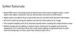 SeNet Rationale
• Deep CNN’s learn increasing levels of abstractions from lower to higher layers. Lower
layers have higher resolution and can extract basic elements of information
• Higher layers can detect faces or generate text etc and deal with abstract information
• All of this works by fusing the spatial and channel information of an image.
• The network weights each of its channels equally when creating the output feature maps.
• SENets change this by adding a content aware mechanism to weight each channel
adaptively. In it’s most basic form this could mean adding a single parameter to each
channel and giving it a linear scalar how relevant each one is.
 