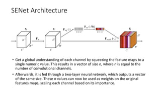 SENet Architecture
• Get a global understanding of each channel by squeezing the feature maps to a
single numeric value. This results in a vector of size n, where n is equal to the
number of convolutional channels.
• Afterwards, it is fed through a two-layer neural network, which outputs a vector
of the same size. These n values can now be used as weights on the original
features maps, scaling each channel based on its importance.
 