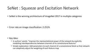 SeNet : Squeeze and Excitation Network
• SeNet is the winning architecture of ImageNet 2017 in multiple categories
• Error rate on image classification: 2.251%
• Key Idea:
• In authors’ words: “Improve the representational power of the network by explicitly
modelling interdependencies between channels of its convolutional features”
• Simple explanation: Add parameters to each channel of a convolutional block so that network
can adaptively adjust the weighting of each feature map
 