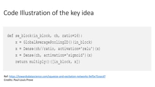 Code Illustration of the key idea
Ref: https://towardsdatascience.com/squeeze-and-excitation-networks-9ef5e71eacd7
Credits: Paul-Louis Prove
 